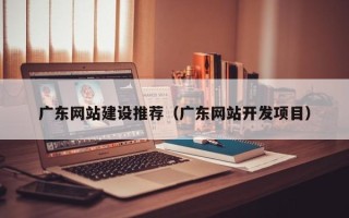 六盘水广东网站建设推荐（广东网站开发项目）