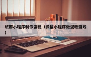 六盘水旅游小程序制作蛋糕（微信小程序做蛋糕游戏）
